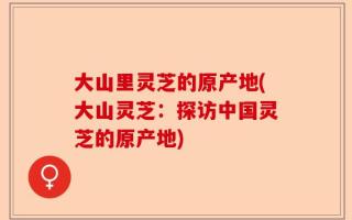 大山里灵芝的原产地(大山灵芝：探访中国灵芝的原产地)