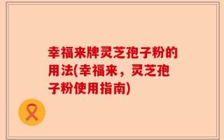幸福来牌灵芝孢子粉的用法(幸福来，灵芝孢子粉使用指南)