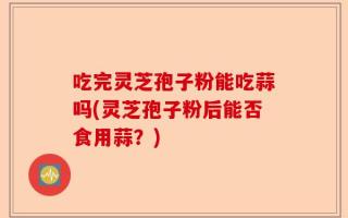 吃完灵芝孢子粉能吃蒜吗(灵芝孢子粉后能否食用蒜？)