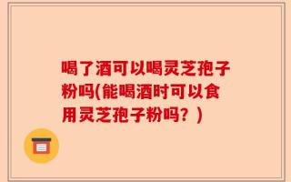 喝了酒可以喝灵芝孢子粉吗(能喝酒时可以食用灵芝孢子粉吗？)