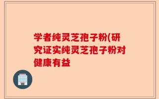 学者纯灵芝孢子粉(研究证实纯灵芝孢子粉对健康有益