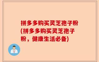 拼多多购买灵芝孢子粉(拼多多购买灵芝孢子粉，健康生活必备)