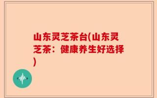 山东灵芝茶台(山东灵芝茶：健康养生好选择)