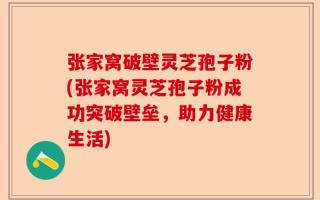 张家窝破壁灵芝孢子粉(张家窝灵芝孢子粉成功突破壁垒，助力健康生活)