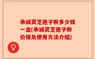 承诚灵芝孢子粉多少钱一盒(承诚灵芝孢子粉价格及使用方法介绍)