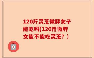 120斤灵芝微胖女子能吃吗(120斤微胖女能不能吃灵芝？)