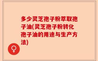 多少灵芝孢子粉萃取孢子油(灵芝孢子粉转化孢子油的用途与生产方法)