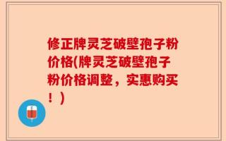 修正牌灵芝破壁孢子粉价格(牌灵芝破壁孢子粉价格调整，实惠购买！)