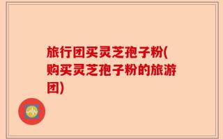 旅行团买灵芝孢子粉(购买灵芝孢子粉的旅游团)