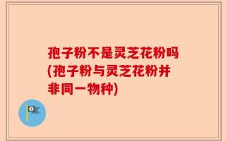 孢子粉不是灵芝花粉吗(孢子粉与灵芝花粉并非同一物种)