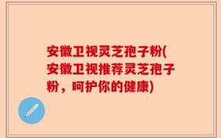 安徽卫视灵芝孢子粉(安徽卫视推荐灵芝孢子粉，呵护你的健康)