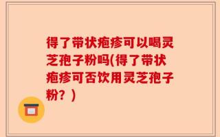 得了带状疱疹可以喝灵芝孢子粉吗(得了带状疱疹可否饮用灵芝孢子粉？)