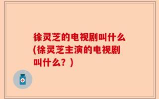 徐灵芝的电视剧叫什么(徐灵芝主演的电视剧叫什么？)