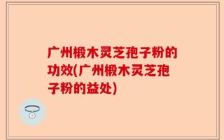 广州椴木灵芝孢子粉的功效(广州椴木灵芝孢子粉的益处)