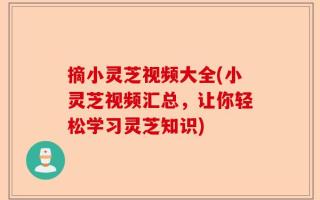 摘小灵芝视频大全(小灵芝视频汇总，让你轻松学习灵芝知识)