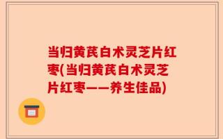 当归黄芪白术灵芝片红枣(当归黄芪白术灵芝片红枣——养生佳品)