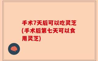 手术7天后可以吃灵芝(手术后第七天可以食用灵芝)