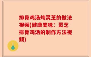 排骨鸡汤炖灵芝的做法视频(健康美味：灵芝排骨鸡汤的制作方法视频)