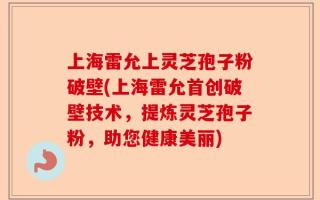 上海雷允上灵芝孢子粉破壁(上海雷允首创破壁技术，提炼灵芝孢子粉，助您健康美丽)