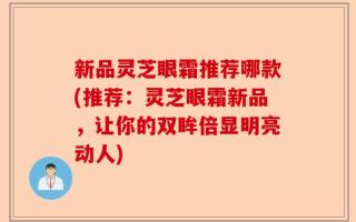 新品灵芝眼霜推荐哪款(推荐：灵芝眼霜新品，让你的双眸倍显明亮动人)