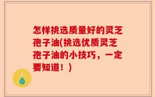 怎样挑选质量好的灵芝孢子油(挑选优质灵芝孢子油的小技巧，一定要知道！)