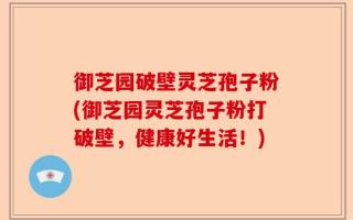 御芝园破壁灵芝孢子粉(御芝园灵芝孢子粉打破壁，健康好生活！)