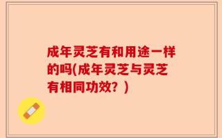 成年灵芝有和用途一样的吗(成年灵芝与灵芝有相同功效？)