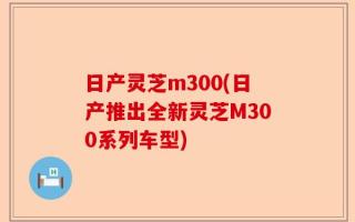 日产灵芝m300(日产推出全新灵芝M300系列车型)