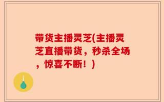 带货主播灵芝(主播灵芝直播带货，秒杀全场，惊喜不断！)