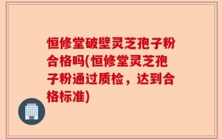 恒修堂破壁灵芝孢子粉合格吗(恒修堂灵芝孢子粉通过质检，达到合格标准)