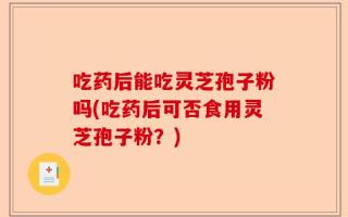 吃药后能吃灵芝孢子粉吗(吃药后可否食用灵芝孢子粉？)