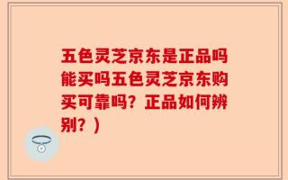 五色灵芝京东是正品吗能买吗五色灵芝京东购买可靠吗？正品如何辨别？)