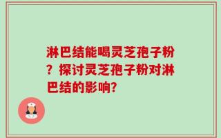 淋巴结能喝灵芝孢子粉？探讨灵芝孢子粉对淋巴结的影响？