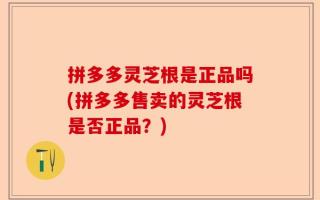 拼多多灵芝根是正品吗(拼多多售卖的灵芝根是否正品？)