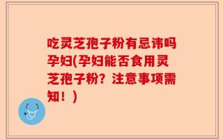 吃灵芝孢子粉有忌讳吗孕妇(孕妇能否食用灵芝孢子粉？注意事项需知！)