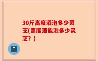30斤高度酒泡多少灵芝(高度酒能泡多少灵芝？)