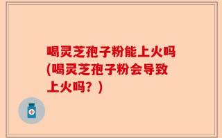 喝灵芝孢子粉能上火吗(喝灵芝孢子粉会导致上火吗？)