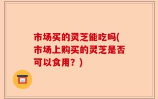 市场买的灵芝能吃吗(市场上购买的灵芝是否可以食用？)