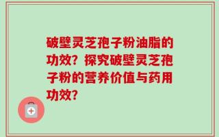 破壁灵芝孢子粉油脂的功效？探究破壁灵芝孢子粉的营养价值与药用功效？