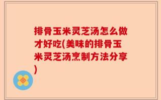 排骨玉米灵芝汤怎么做才好吃(美味的排骨玉米灵芝汤烹制方法分享)