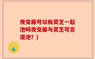 夜交藤可以和灵芝一起泡吗夜交藤与灵芝可否混泡？)
