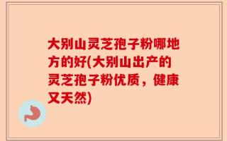 大别山灵芝孢子粉哪地方的好(大别山出产的灵芝孢子粉优质，健康又天然)