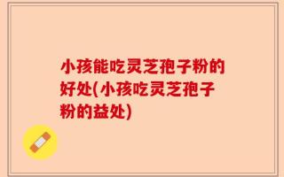 小孩能吃灵芝孢子粉的好处(小孩吃灵芝孢子粉的益处)