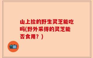 山上捡的野生灵芝能吃吗(野外采得的灵芝能否食用？)