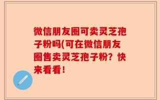 微信朋友圈可卖灵芝孢子粉吗(可在微信朋友圈售卖灵芝孢子粉？快来看看！