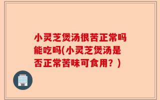 小灵芝煲汤很苦正常吗能吃吗(小灵芝煲汤是否正常苦味可食用？)