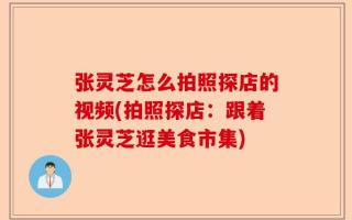 张灵芝怎么拍照探店的视频(拍照探店：跟着张灵芝逛美食市集)