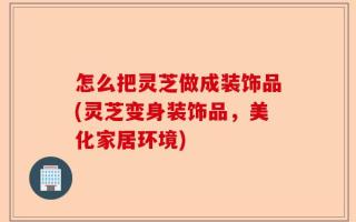 怎么把灵芝做成装饰品(灵芝变身装饰品，美化家居环境)