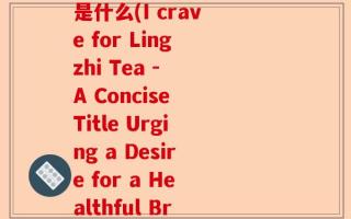 我想喝灵芝茶英文翻译是什么(I crave for Lingzhi Tea - A Concise Title Urging a Desire for a Healthful Brew)