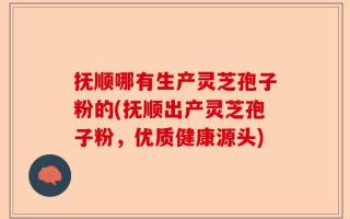 抚顺哪有生产灵芝孢子粉的(抚顺出产灵芝孢子粉，优质健康源头)